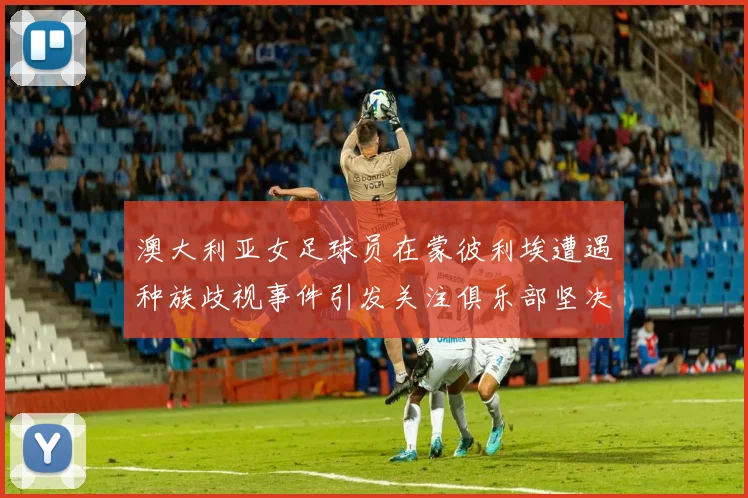 澳大利亚女足球员在蒙彼利埃遭遇种族歧视事件引发关注俱乐部坚决否认