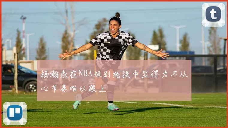 杨瀚森在NBA级别轮换中显得力不从心节奏难以跟上