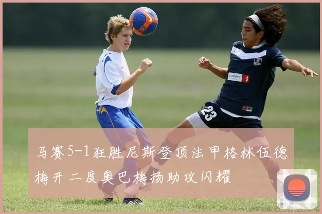 马赛5-1狂胜尼斯登顶法甲格林伍德梅开二度奥巴梅扬助攻闪耀