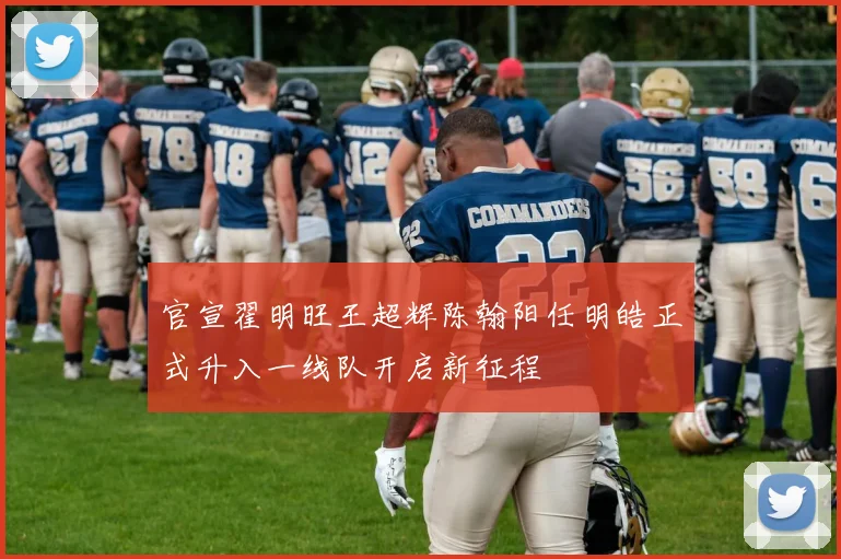 官宣翟明旺王超辉陈翰阳任明皓正式升入一线队开启新征程