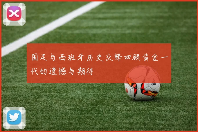 国足与西班牙历史交锋回顾黄金一代的遗憾与期待