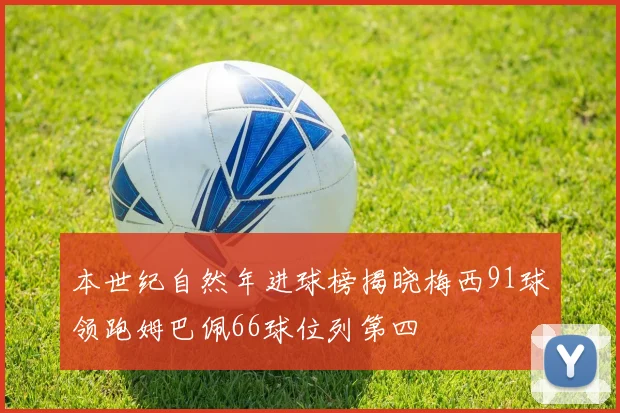 本世纪自然年进球榜揭晓梅西91球领跑姆巴佩66球位列第四