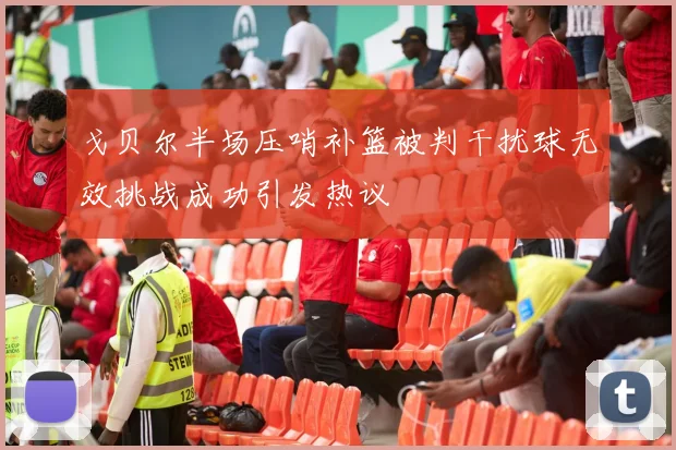 戈贝尔半场压哨补篮被判干扰球无效挑战成功引发热议