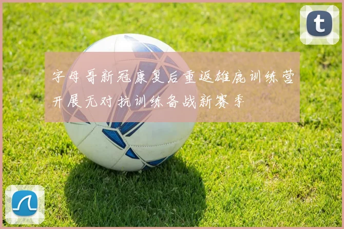 字母哥新冠康复后重返雄鹿训练营开展无对抗训练备战新赛季