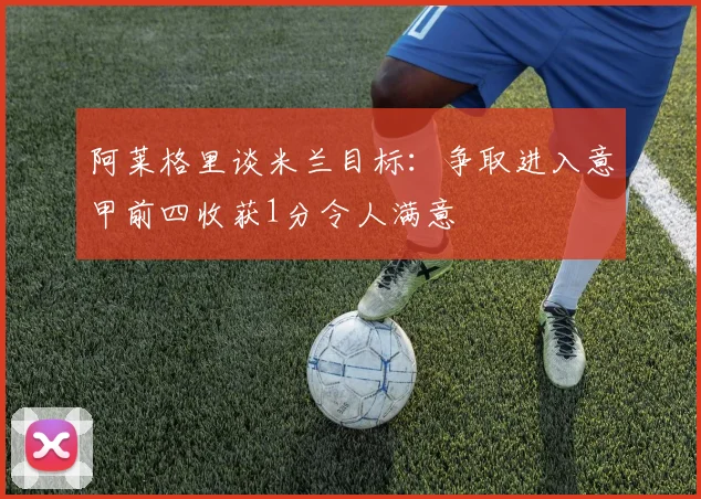 阿莱格里谈米兰目标：争取进入意甲前四收获1分令人满意
