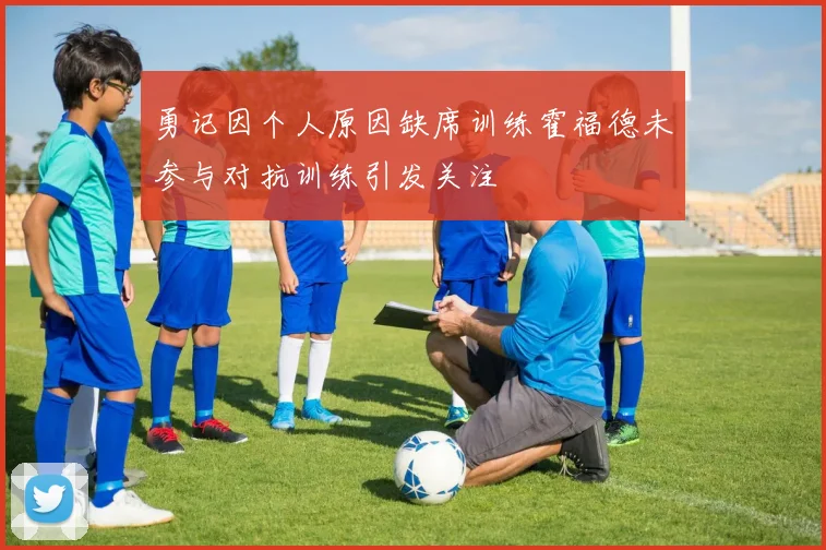 勇记因个人原因缺席训练霍福德未参与对抗训练引发关注