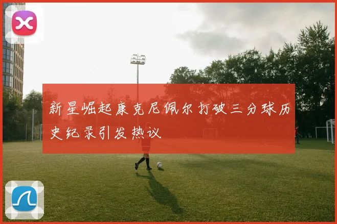 新星崛起康克尼佩尔打破三分球历史纪录引发热议