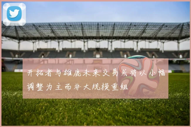 开拓者与雄鹿未来交易或将以小幅调整为主而非大规模重组
