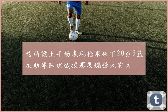 伦纳德上半场表现抢眼砍下20分5篮板助球队攻城拔寨展现强大实力