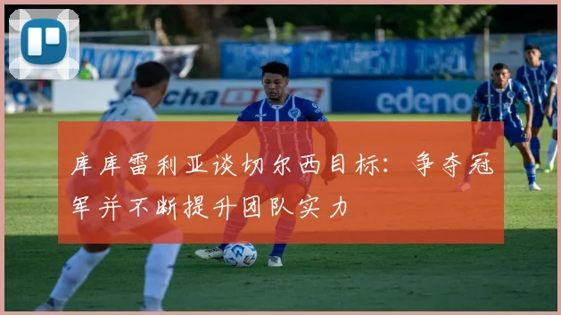 库库雷利亚谈切尔西目标：争夺冠军并不断提升团队实力