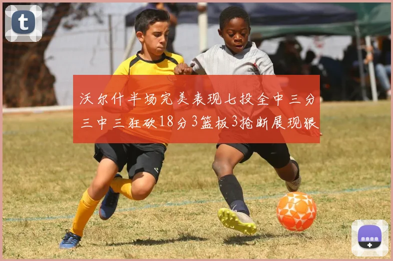 沃尔什半场完美表现七投全中三分三中三狂砍18分3篮板3抢断展现狠人风范