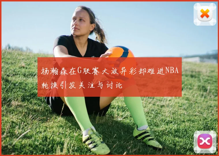 杨瀚森在G联赛大放异彩却难进NBA轮换引发关注与讨论