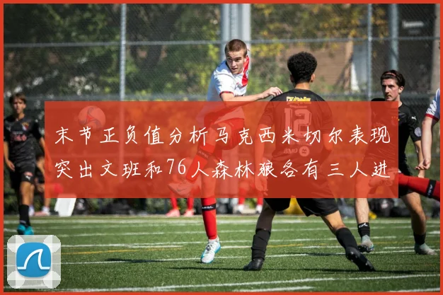 末节正负值分析马克西米切尔表现突出文班和76人森林狼各有三人进前十