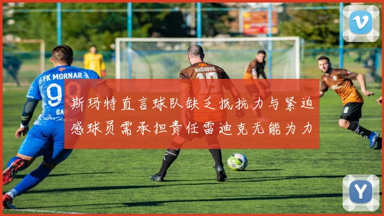 斯玛特直言球队缺乏抵抗力与紧迫感球员需承担责任雷迪克无能为力