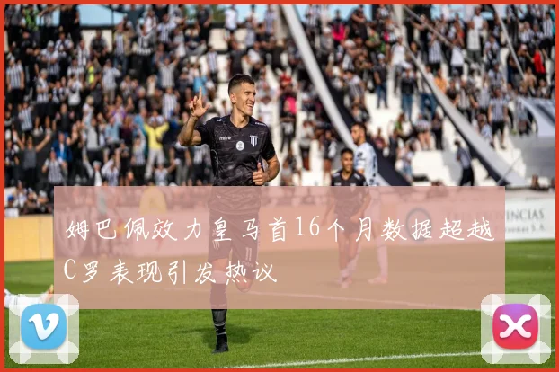 姆巴佩效力皇马首16个月数据超越C罗表现引发热议
