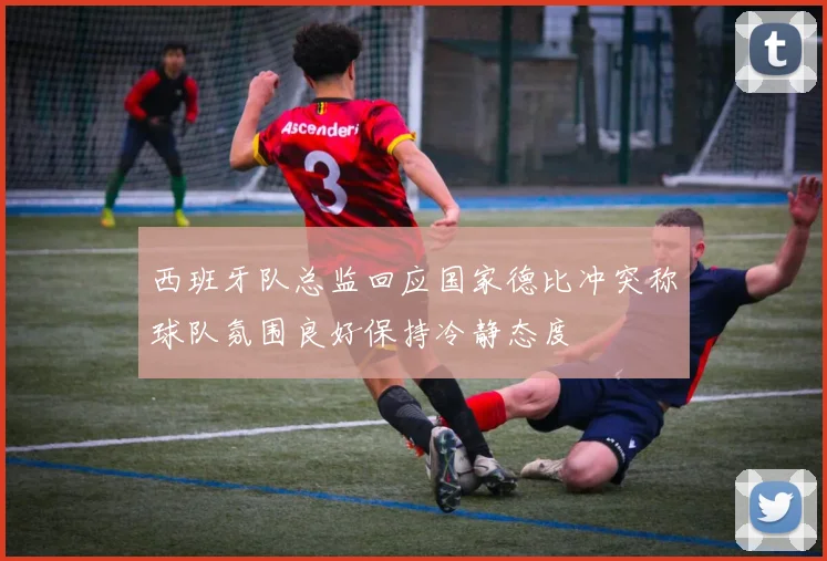 西班牙队总监回应国家德比冲突称球队氛围良好保持冷静态度
