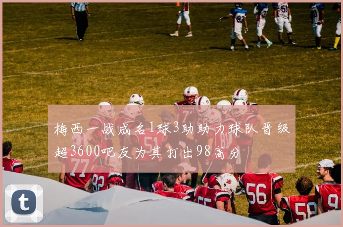 梅西一战成名1球3助助力球队晋级超3600吧友为其打出98高分