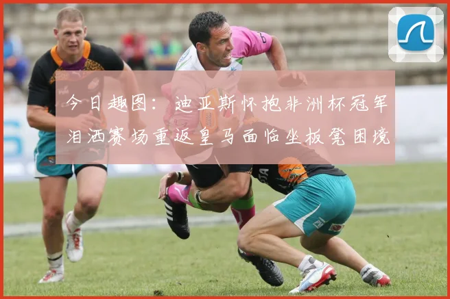 今日趣图：迪亚斯怀抱非洲杯冠军泪洒赛场重返皇马面临坐板凳困境