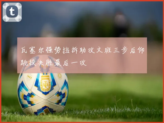 瓦塞尔强势挡拆助攻文班三步后仰跳投决胜最后一攻