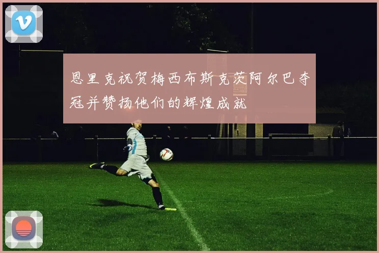 恩里克祝贺梅西布斯克茨阿尔巴夺冠并赞扬他们的辉煌成就