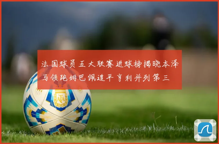 法国球员五大联赛进球榜揭晓本泽马领跑姆巴佩追平亨利并列第三