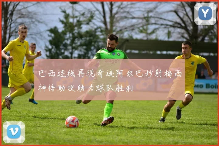 巴西连线再现奇迹阿尔巴妙射梅西神传助攻助力球队胜利