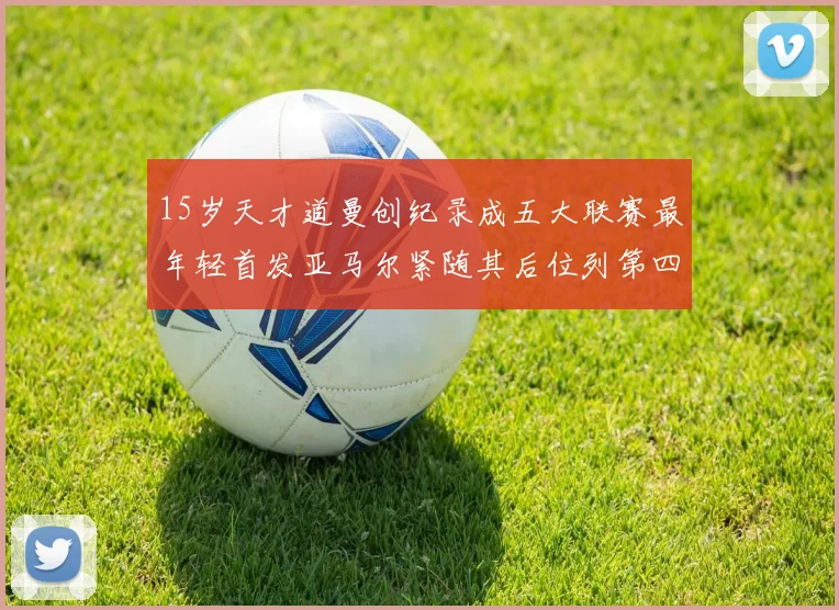 15岁天才道曼创纪录成五大联赛最年轻首发亚马尔紧随其后位列第四