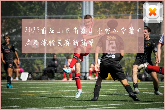 2025首届山东省泰山小将冬令营开启足球精英赛新篇章