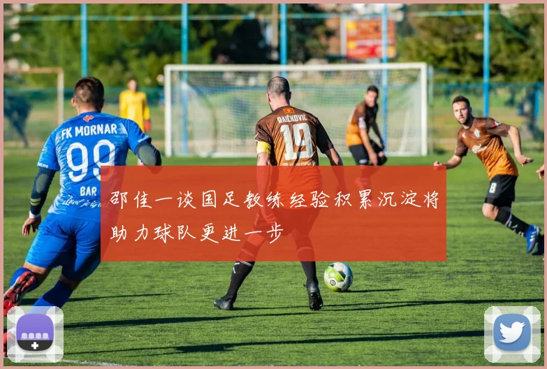 邵佳一谈国足教练经验积累沉淀将助力球队更进一步