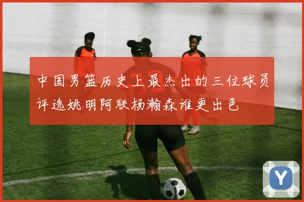 中国男篮历史上最杰出的三位球员评选姚明阿联杨瀚森谁更出色