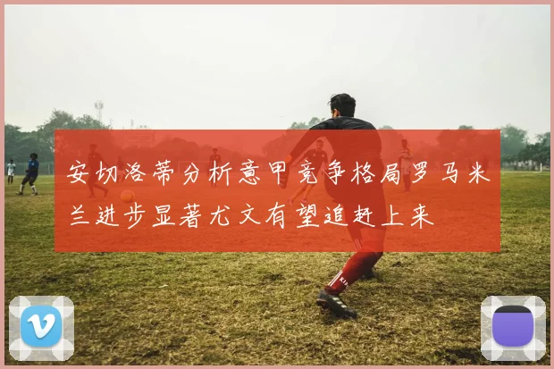 安切洛蒂分析意甲竞争格局罗马米兰进步显著尤文有望追赶上来