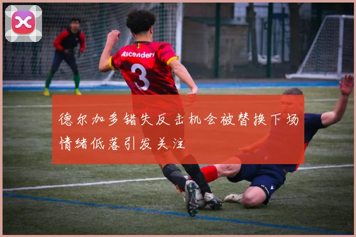 德尔加多错失反击机会被替换下场情绪低落引发关注