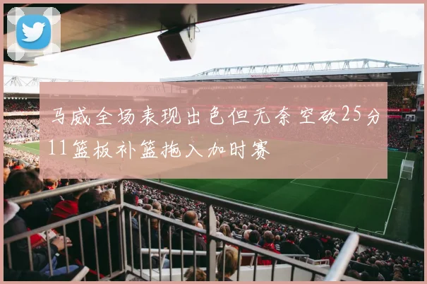 马威全场表现出色但无奈空砍25分11篮板补篮拖入加时赛