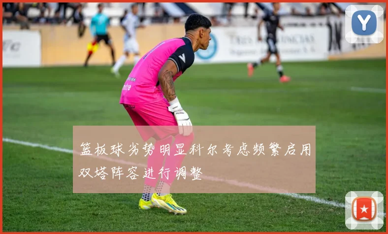 篮板球劣势明显科尔考虑频繁启用双塔阵容进行调整