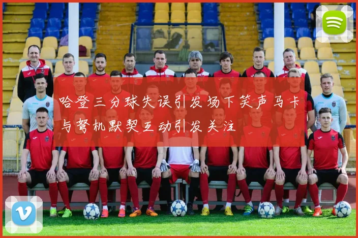 哈登三分球失误引发场下笑声马卡与弩机默契互动引发关注