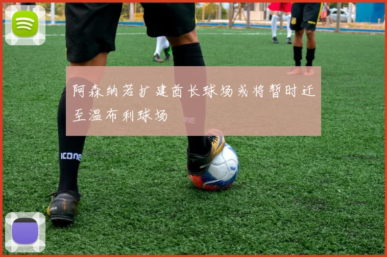 阿森纳若扩建酋长球场或将暂时迁至温布利球场