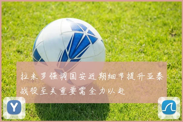 拉米罗强调国安近期细节提升亚泰战役至关重要需全力以赴