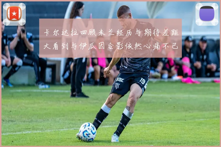 卡尔达拉回顾米兰经历与期待差距大看到与伊瓜因合影依然心痛不已