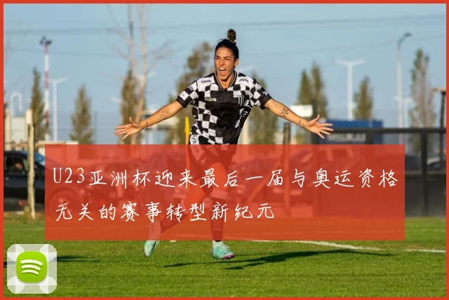 U23亚洲杯迎来最后一届与奥运资格无关的赛事转型新纪元
