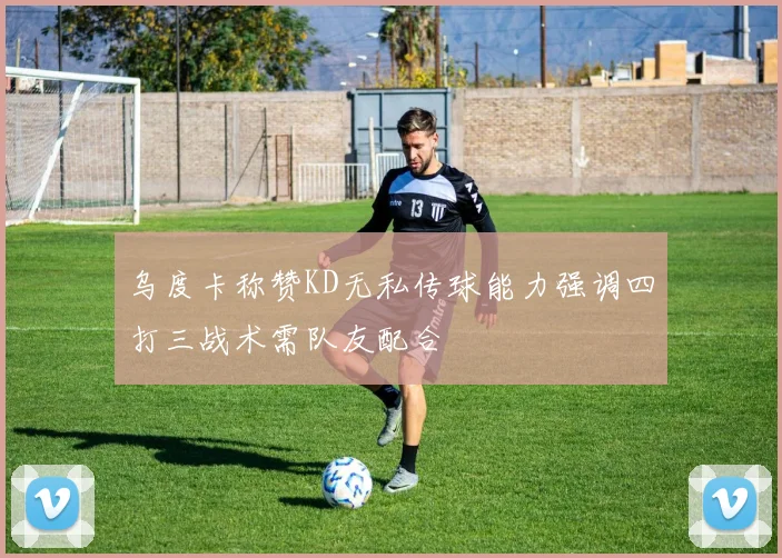 乌度卡称赞KD无私传球能力强调四打三战术需队友配合