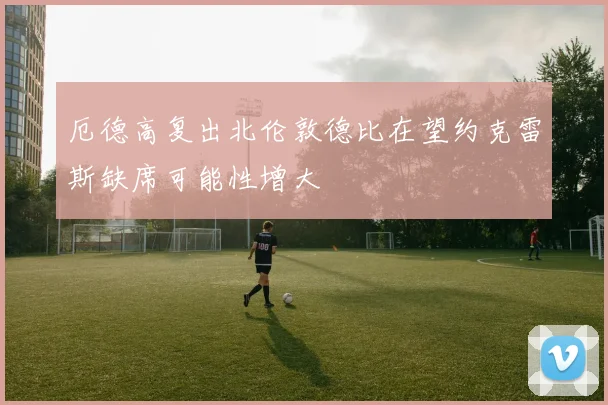 厄德高复出北伦敦德比在望约克雷斯缺席可能性增大