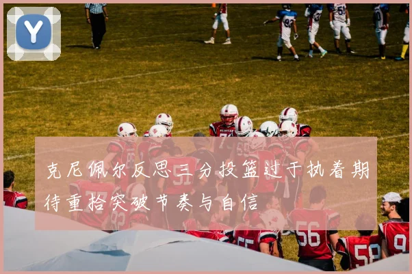 克尼佩尔反思三分投篮过于执着期待重拾突破节奏与自信