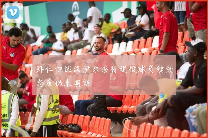 拜仁担忧诺伊尔或将退役球员续约态度仍未明朗