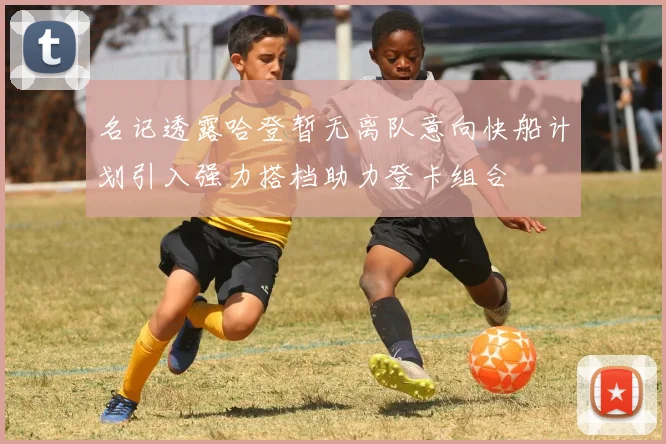 名记透露哈登暂无离队意向快船计划引入强力搭档助力登卡组合