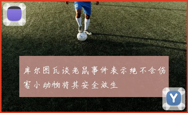 库尔图瓦谈老鼠事件表示绝不会伤害小动物将其安全放生
