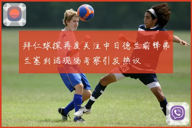 拜仁球探再度关注中日德兰前锋弗兰塞利诺现场考察引发热议