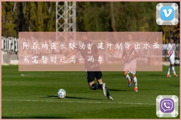 阿森纳酋长球场扩建计划浮出水面或需暂时迁离一两年