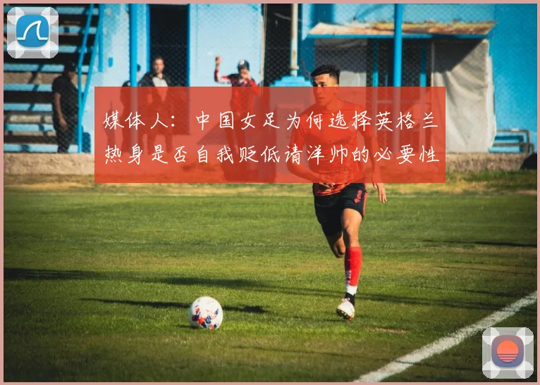 媒体人：中国女足为何选择英格兰热身是否自我贬低请洋帅的必要性何在