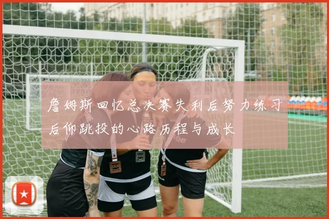 詹姆斯回忆总决赛失利后努力练习后仰跳投的心路历程与成长