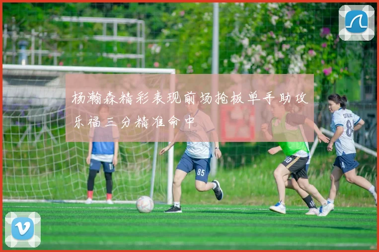 杨瀚森精彩表现前场抢板单手助攻乐福三分精准命中